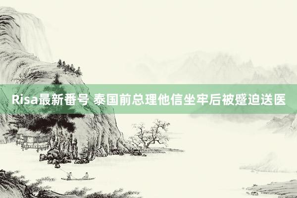 Risa最新番号 泰国前总理他信坐牢后被蹙迫送医