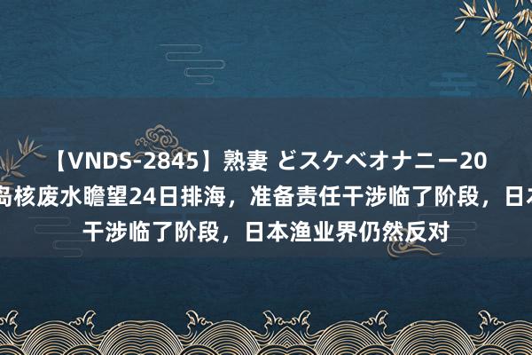 【VNDS-2845】熟妻 どスケベオナニー20連発！！ 日本福岛核废水瞻望24日排海，准备责任干涉临了阶段，日本渔业界仍然反对