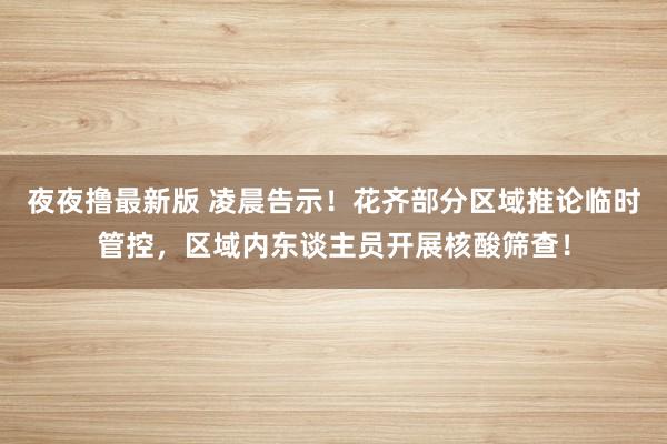 夜夜撸最新版 凌晨告示！花齐部分区域推论临时管控，区域内东谈主员开展核酸筛查！