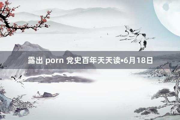 露出 porn 党史百年天天读•6月18日