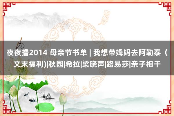 夜夜撸2014 母亲节书单 | 我想带姆妈去阿勒泰（文末福利)|秋园|希拉|梁晓声|路易莎|亲子相干