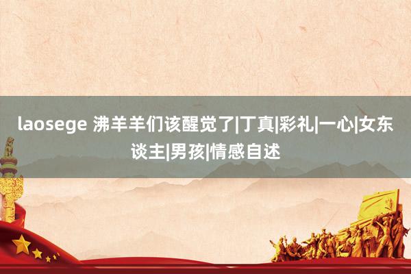 laosege 沸羊羊们该醒觉了|丁真|彩礼|一心|女东谈主|男孩|情感自述