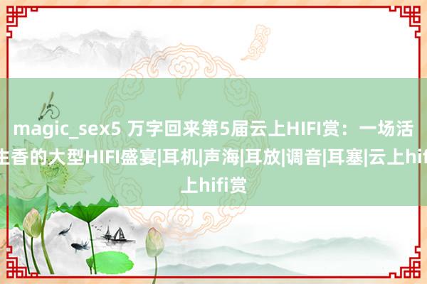 magic_sex5 万字回来第5届云上HIFI赏：一场活色生香的大型HIFI盛宴|耳机|声海|耳放|调音|耳塞|云上hifi赏