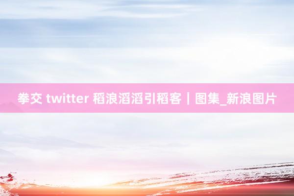 拳交 twitter 稻浪滔滔引稻客｜图集_新浪图片