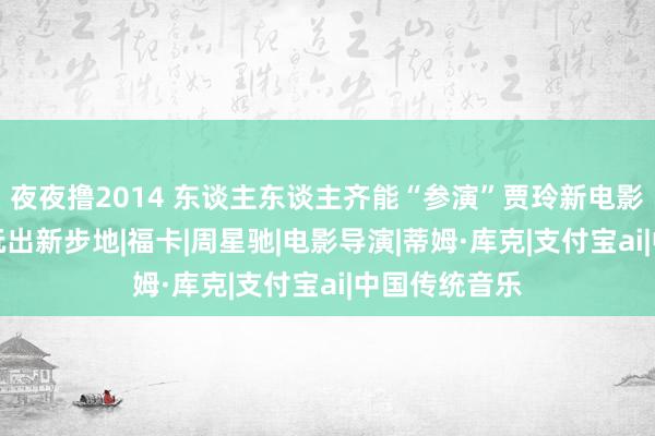 夜夜撸2014 东谈主东谈主齐能“参演”贾玲新电影！支付宝AI玩出新步地|福卡|周星驰|电影导演|蒂姆·库克|支付宝ai|中国传统音乐